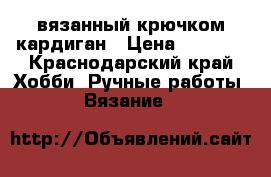 вязанный крючком кардиган › Цена ­ 6 000 - Краснодарский край Хобби. Ручные работы » Вязание   